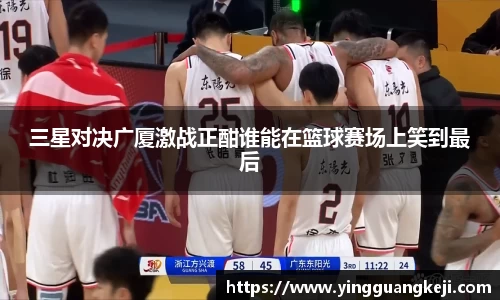 三星对决广厦激战正酣谁能在篮球赛场上笑到最后